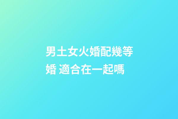 男土女火婚配幾等婚 適合在一起嗎